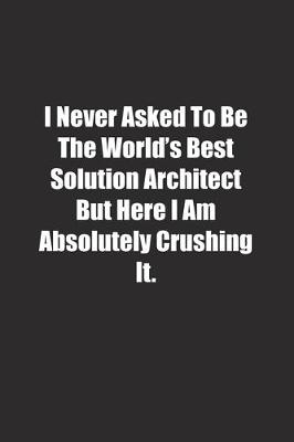 Book cover for I Never Asked To Be The World's Best Solution Architect But Here I Am Absolutely Crushing It.