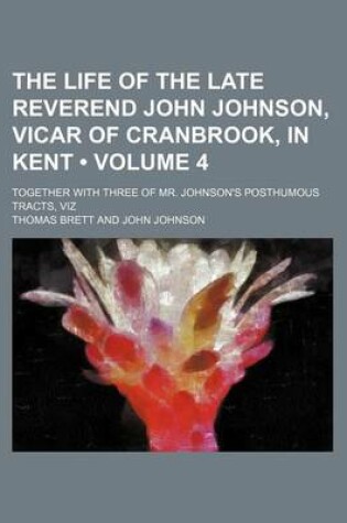 Cover of The Life of the Late Reverend John Johnson, Vicar of Cranbrook, in Kent (Volume 4); Together with Three of Mr. Johnson's Posthumous Tracts, Viz