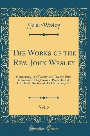 Cover of The Works of the Rev. John Wesley, Vol. 6: Containing, the Twenty and Twenty-First Numbers of His Journals; Particulars of His Death, Review of His Character, &C (Classic Reprint)
