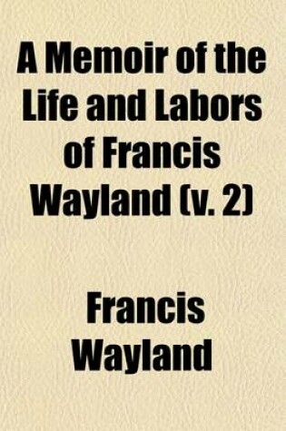 Cover of A Memoir of the Life and Labors of Francis Wayland (Volume 2); Late President of Brown University