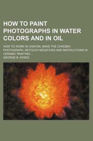 Cover of How to Paint Photographs in Water Colors and in Oil; How to Work in Crayon, Make the Chromo-Photograph, Retouch Negatives and Instructions in Ceramic Painting