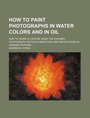 Book cover for How to Paint Photographs in Water Colors and in Oil; How to Work in Crayon, Make the Chromo-Photograph, Retouch Negatives and Instructions in Ceramic Painting