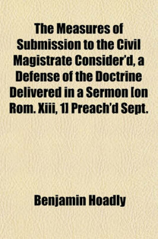 Cover of The Measures of Submission to the Civil Magistrate Consider'd, a Defense of the Doctrine Delivered in a Sermon [On ROM. XIII, 1] Preach'd Sept. 29, 1705. an Accession-Sermon, Preached March 8. 170'45'. 2. a Sermon Concerning the Unhappiness of Absolute