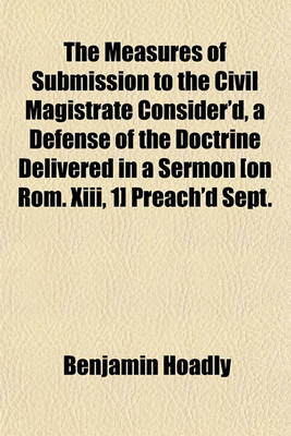 Book cover for The Measures of Submission to the Civil Magistrate Consider'd, a Defense of the Doctrine Delivered in a Sermon [On ROM. XIII, 1] Preach'd Sept. 29, 1705. an Accession-Sermon, Preached March 8. 170'45'. 2. a Sermon Concerning the Unhappiness of Absolute
