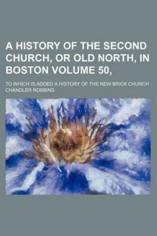 Cover of A History of the Second Church, or Old North, in Boston Volume 50,; To Which Is Added a History of the New Brick Church