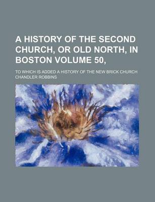 Book cover for A History of the Second Church, or Old North, in Boston Volume 50,; To Which Is Added a History of the New Brick Church