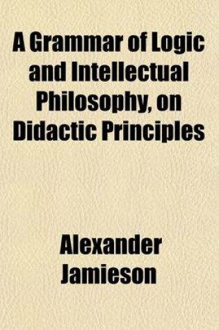 Cover of A Grammar of Logic and Intellectual Philosophy, on Didactic Principles; For the Use of Schools and Private Instruction