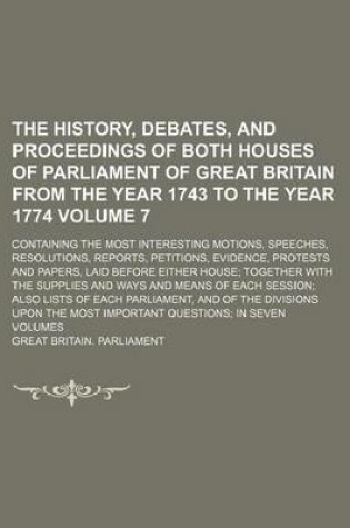 Cover of The History, Debates, and Proceedings of Both Houses of Parliament of Great Britain from the Year 1743 to the Year 1774; Containing the Most Interesting Motions, Speeches, Resolutions, Reports, Petitions, Evidence, Protests and Volume 7