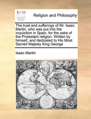 Book cover for The tryal and sufferings of Mr. Isaac Martin, who was put into the inquisition in Spain, for the sake of the Protestant religion. Written by himself, and dedicated to His Most Sacred Majesty King George