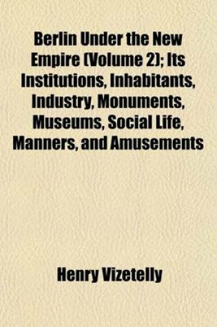 Cover of Berlin Under the New Empire (Volume 2); Its Institutions, Inhabitants, Industry, Monuments, Museums, Social Life, Manners, and Amusements