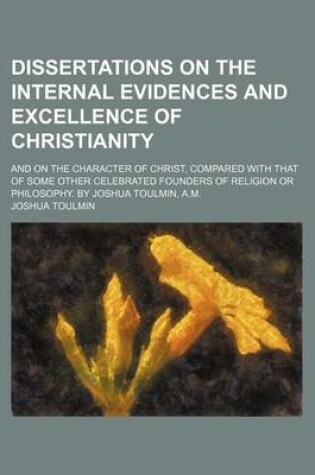 Cover of Dissertations on the Internal Evidences and Excellence of Christianity; And on the Character of Christ, Compared with That of Some Other Celebrated Founders of Religion or Philosophy. by Joshua Toulmin, A.M.