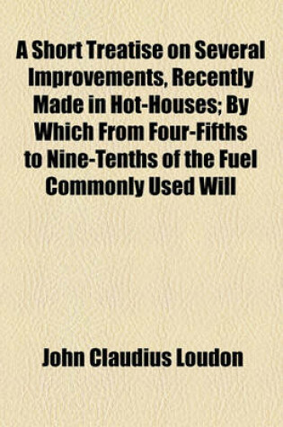 Cover of A Short Treatise on Several Improvements, Recently Made in Hot-Houses; By Which from Four-Fifths to Nine-Tenths of the Fuel Commonly Used Will Be Saved Time, Labour, and Risk, Greatly Lessened and Several Other Advantages Produced. and Which Are Applicabl