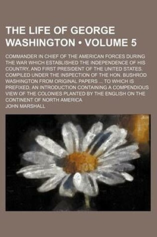 Cover of The Life of George Washington (Volume 5); Commander in Chief of the American Forces During the War Which Established the Independence of His Country, and First President of the United States. Compiled Under the Inspection of the Hon. Bushrod Washington Fr