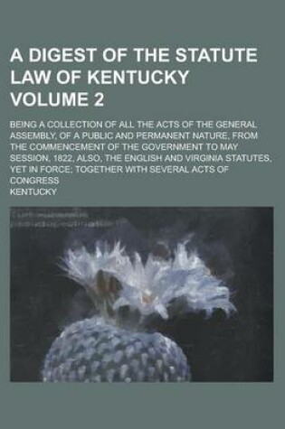 Cover of A Digest of the Statute Law of Kentucky; Being a Collection of All the Acts of the General Assembly, of a Public and Permanent Nature, from the Comm