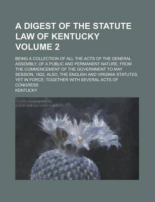 Book cover for A Digest of the Statute Law of Kentucky; Being a Collection of All the Acts of the General Assembly, of a Public and Permanent Nature, from the Comm