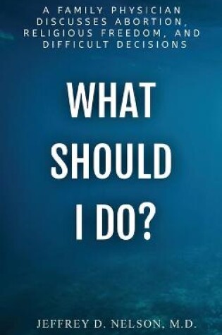 Cover of What Should I do? - A Family Physician Discusses Abortion, Religious Freedom, and Difficult Decisions