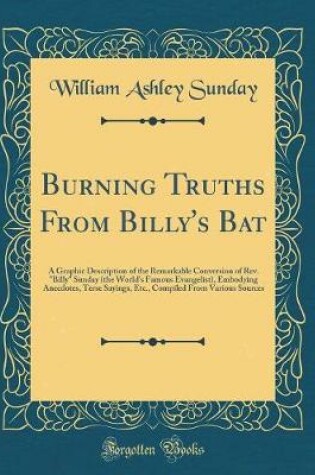 Cover of Burning Truths From Billy's Bat: A Graphic Description of the Remarkable Conversion of Rev. "Billy" Sunday (the World's Famous Evangelist), Embodying Anecdotes, Terse Sayings, Etc., Compiled From Various Sources (Classic Reprint)