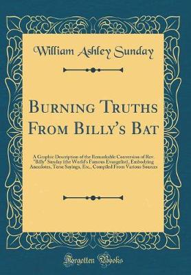 Book cover for Burning Truths From Billy's Bat: A Graphic Description of the Remarkable Conversion of Rev. "Billy" Sunday (the World's Famous Evangelist), Embodying Anecdotes, Terse Sayings, Etc., Compiled From Various Sources (Classic Reprint)