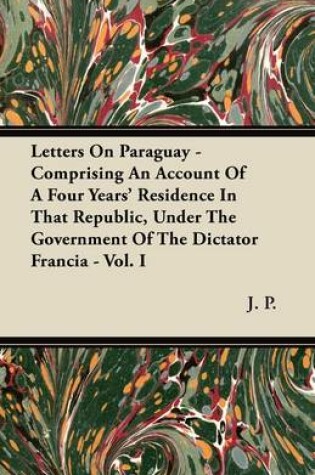 Cover of Letters On Paraguay - Comprising An Account Of A Four Years' Residence In That Republic, Under The Government Of The Dictator Francia - Vol. I