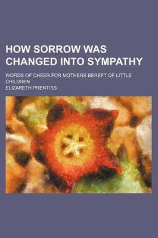 Cover of How Sorrow Was Changed Into Sympathy; Words of Cheer for Mothers Bereft of Little Children