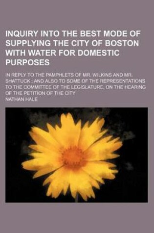 Cover of Inquiry Into the Best Mode of Supplying the City of Boston with Water for Domestic Purposes; In Reply to the Pamphlets of Mr. Wilkins and Mr. Shattuck and Also to Some of the Representations to the Committee of the Legislature, on the Hearing of the Peti