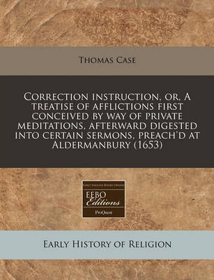 Book cover for Correction Instruction, Or, a Treatise of Afflictions First Conceived by Way of Private Meditations, Afterward Digested Into Certain Sermons, Preach'd at Aldermanbury (1653)