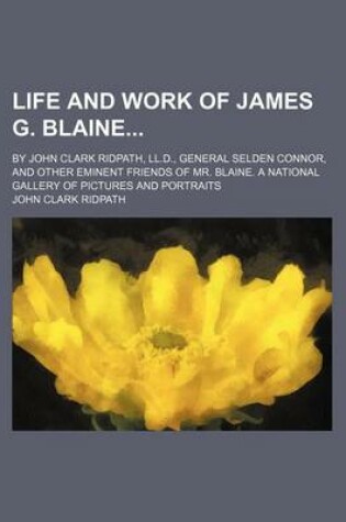 Cover of Life and Work of James G. Blaine; By John Clark Ridpath, LL.D., General Selden Connor, and Other Eminent Friends of Mr. Blaine. a National Gallery of Pictures and Portraits