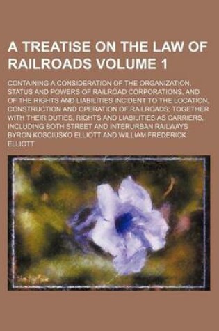 Cover of A Treatise on the Law of Railroads Volume 1; Containing a Consideration of the Organization, Status and Powers of Railroad Corporations, and of the Rights and Liabilities Incident to the Location, Construction and Operation of Railroads Together with Thei