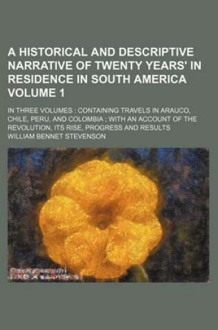 Cover of A Historical and Descriptive Narrative of Twenty Years' in Residence in South America Volume 1; In Three Volumes Containing Travels in Arauco, Chile, Peru, and Colombia with an Account of the Revolution, Its Rise, Progress and Results