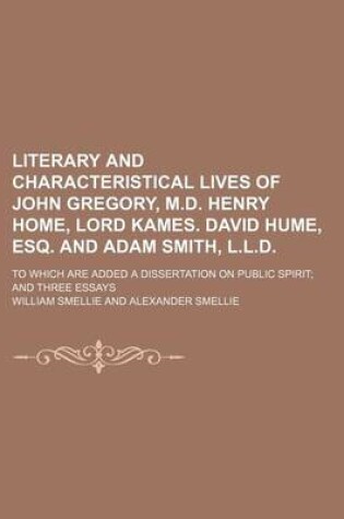 Cover of Literary and Characteristical Lives of John Gregory, M.D. Henry Home, Lord Kames. David Hume, Esq. and Adam Smith, L.L.D.; To Which Are Added a Dissertation on Public Spirit and Three Essays
