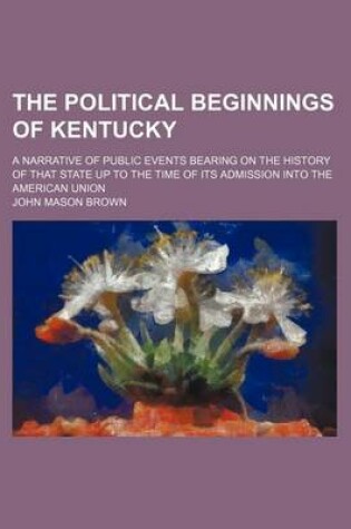 Cover of The Political Beginnings of Kentucky (Volume 6); A Narrative of Public Events Bearing on the History of That State Up to the Time of Its Admission Into the American Union