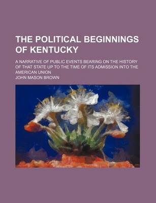 Book cover for The Political Beginnings of Kentucky (Volume 6); A Narrative of Public Events Bearing on the History of That State Up to the Time of Its Admission Into the American Union