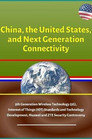 Cover of China, the United States, and Next Generation Connectivity - 5th Generation Wireless Technology (5G), Internet of Things (IOT) Standards and Technology Development, Huawei and ZTE Security Controversy