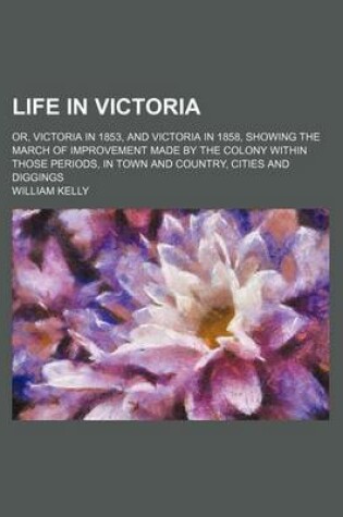 Cover of Life in Victoria (Volume 1); Or, Victoria in 1853, and Victoria in 1858, Showing the March of Improvement Made by the Colony Within Those Periods, in Town and Country, Cities and Diggings