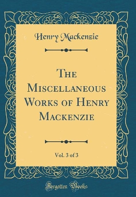 Book cover for The Miscellaneous Works of Henry Mackenzie, Vol. 3 of 3 (Classic Reprint)