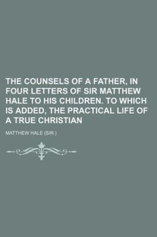Cover of The Counsels of a Father, in Four Letters of Sir Matthew Hale to His Children. to Which Is Added, the Practical Life of a True Christian