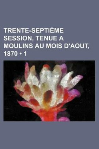 Cover of Trente-Septieme Session, Tenue a Moulins Au Mois D'Aout, 1870 (1)