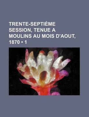 Book cover for Trente-Septieme Session, Tenue a Moulins Au Mois D'Aout, 1870 (1)