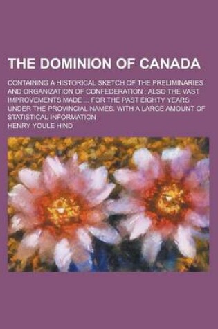 Cover of The Dominion of Canada; Containing a Historical Sketch of the Preliminaries and Organization of Confederation; Also the Vast Improvements Made