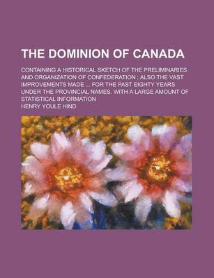 Book cover for The Dominion of Canada; Containing a Historical Sketch of the Preliminaries and Organization of Confederation; Also the Vast Improvements Made