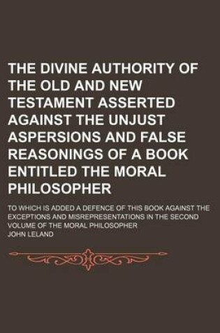 Cover of The Divine Authority of the Old and New Testament Asserted Against the Unjust Aspersions and False Reasonings of a Book Entitled the Moral Philosopher; To Which Is Added a Defence of This Book Against the Exceptions and Misrepresentations in the Second Vo