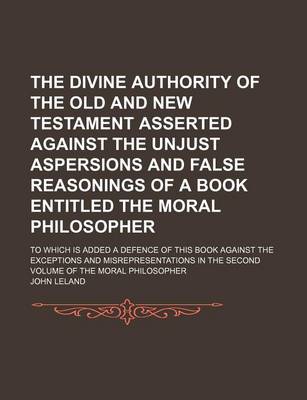 Book cover for The Divine Authority of the Old and New Testament Asserted Against the Unjust Aspersions and False Reasonings of a Book Entitled the Moral Philosopher; To Which Is Added a Defence of This Book Against the Exceptions and Misrepresentations in the Second Vo