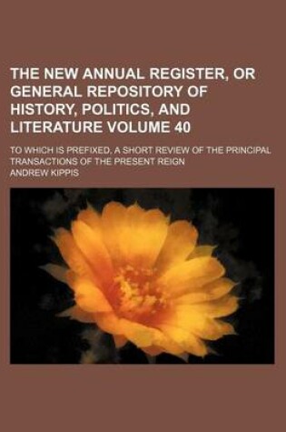 Cover of The New Annual Register, or General Repository of History, Politics, and Literature Volume 40; To Which Is Prefixed, a Short Review of the Principal Transactions of the Present Reign