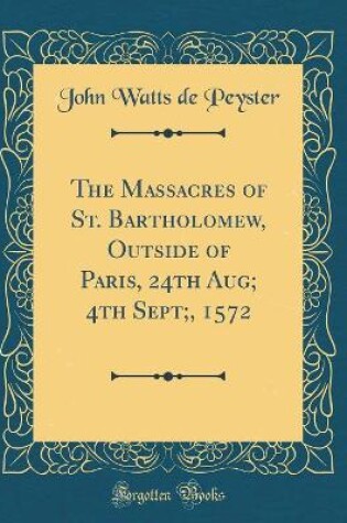 Cover of The Massacres of St. Bartholomew, Outside of Paris, 24th Aug; 4th Sept;, 1572 (Classic Reprint)