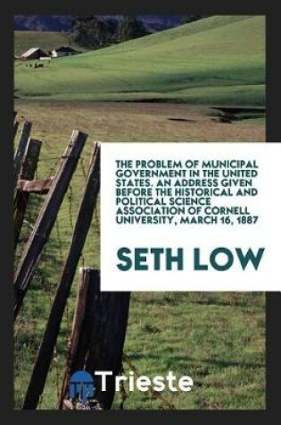 Cover of The Problem of Municipal Government in the United States. an Address Given Before the Historical and Political Science Association of Cornell University, March 16, 1887