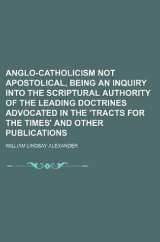 Cover of Anglo-Catholicism Not Apostolical, Being an Inquiry Into the Scriptural Authority of the Leading Doctrines Advocated in the 'Tracts for the Times' and Other Publications