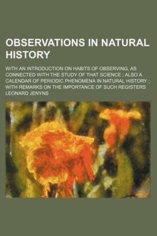 Cover of Observations in Natural History; With an Introduction on Habits of Observing, as Connected with the Study of That Science Also a Calendar of Periodic Phenomena in Natural History with Remarks on the Importance of Such Registers
