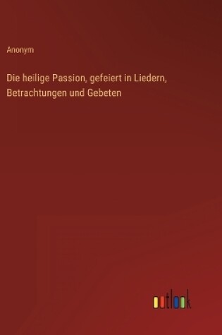 Cover of Die heilige Passion, gefeiert in Liedern, Betrachtungen und Gebeten
