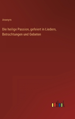 Book cover for Die heilige Passion, gefeiert in Liedern, Betrachtungen und Gebeten