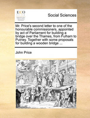 Book cover for Mr. Price's Second Letter to One of the Honourable Commissioners, Appointed by Act of Parliament for Building a Bridge Over the Thames, from Fulham to Putney. Together with Some Proposals for Building a Wooden Bridge ...